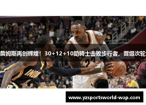 詹姆斯再创辉煌！30+12+10助骑士击败步行者，晋级次轮