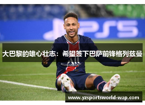 大巴黎的雄心壮志：希望签下巴萨前锋格列兹曼