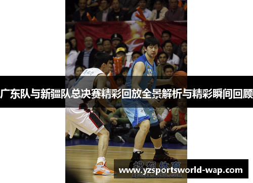 广东队与新疆队总决赛精彩回放全景解析与精彩瞬间回顾